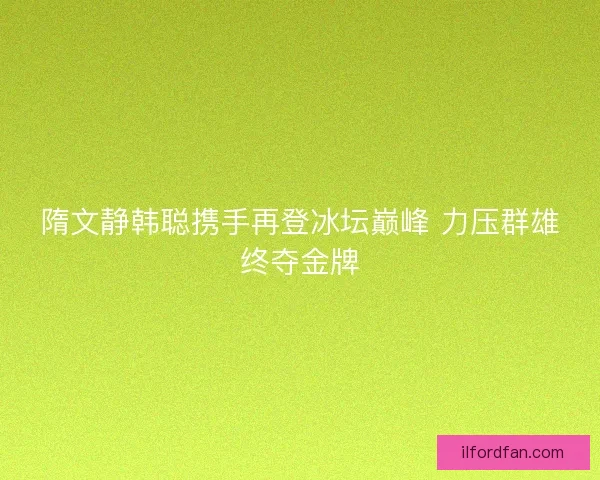 隋文静韩聪携手再登冰坛巅峰 力压群雄终夺金牌