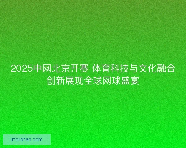2025中网北京开赛 体育科技与文化融合创新展现全球网球盛宴