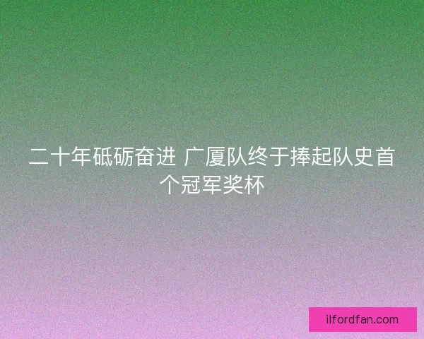 二十年砥砺奋进 广厦队终于捧起队史首个冠军奖杯