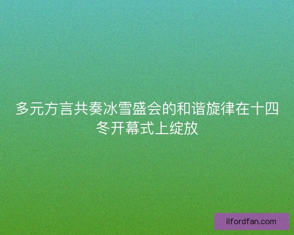 多元方言共奏冰雪盛会的和谐旋律在十四冬开幕式上绽放